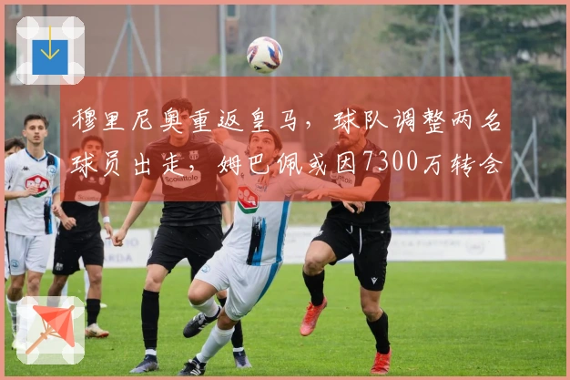 穆里尼奥重返皇马，球队调整两名球员出走，姆巴佩或因7300万转会离队