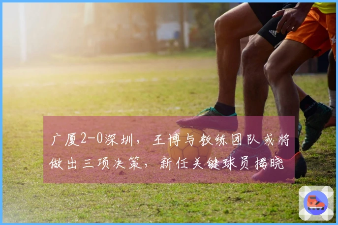 广厦2-0深圳，王博与教练团队或将做出三项决策，新任关键球员揭晓