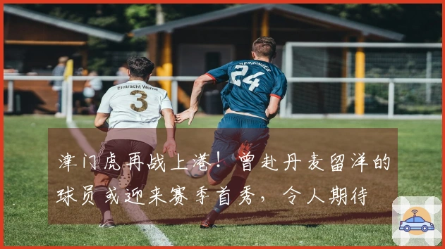 津门虎再战上港！曾赴丹麦留洋的球员或迎来赛季首秀，令人期待